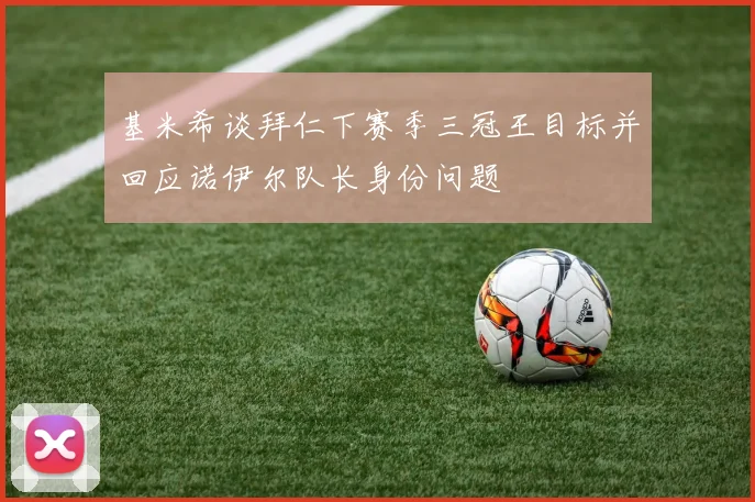 基米希谈拜仁下赛季三冠王目标并回应诺伊尔队长身份问题