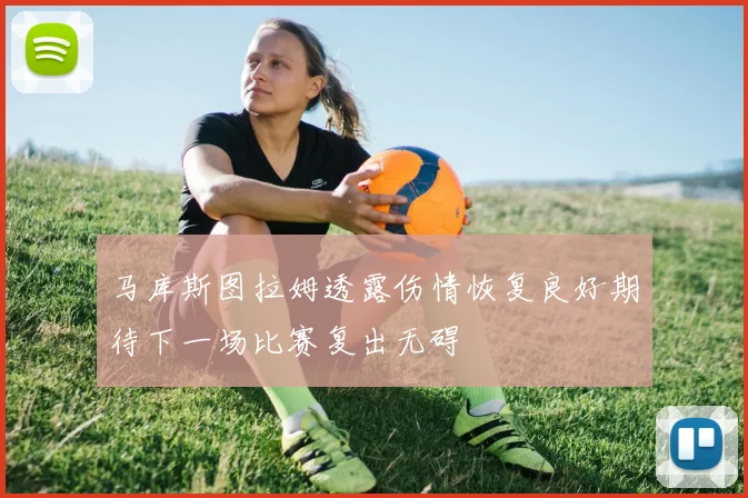马库斯图拉姆透露伤情恢复良好期待下一场比赛复出无碍