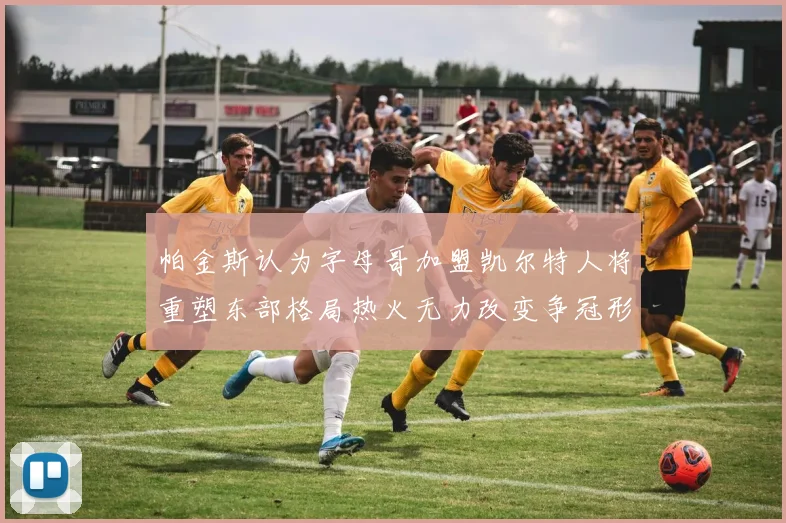 帕金斯认为字母哥加盟凯尔特人将重塑东部格局热火无力改变争冠形势