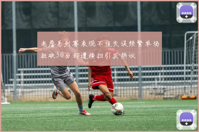 老詹系列赛表现不佳失误频繁单场狂砍50分却遭横扫引发热议
