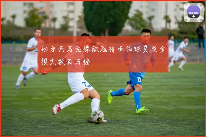 切尔西若无缘欧冠将面临球员奖金损失数百万镑