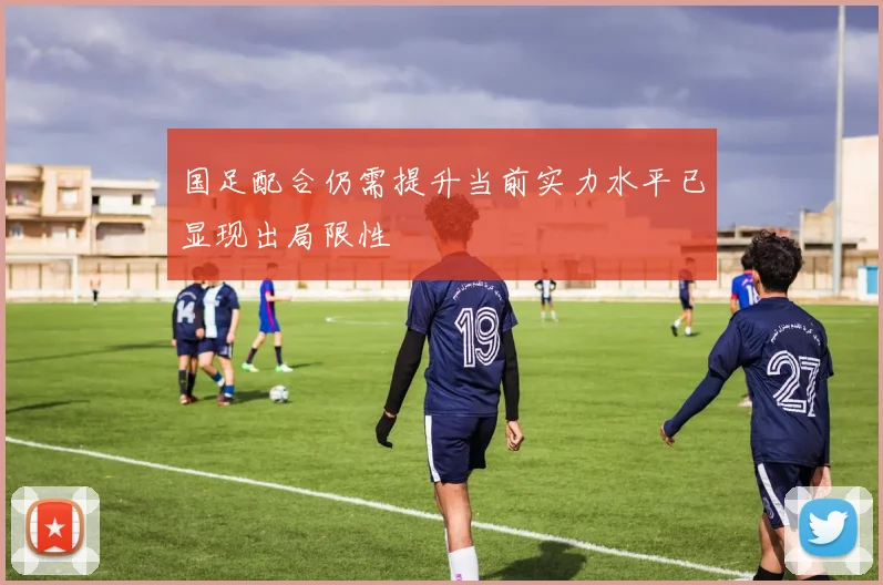 国足配合仍需提升当前实力水平已显现出局限性