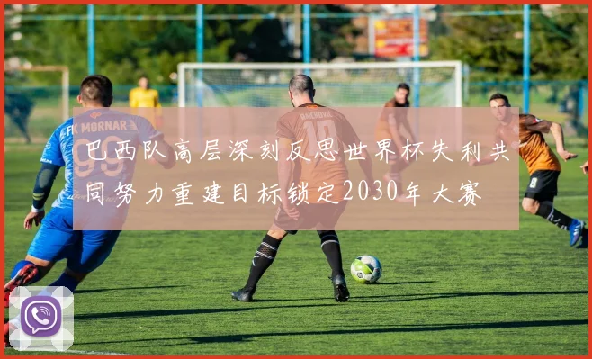 巴西队高层深刻反思世界杯失利共同努力重建目标锁定2030年大赛